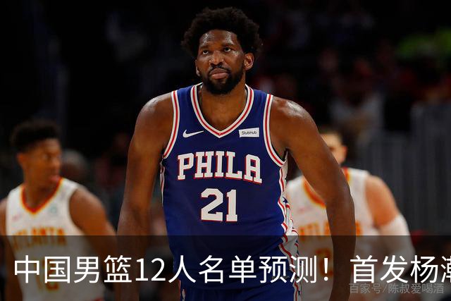 中国男篮12人名单预测！首发杨瀚森王俊杰继伟领衔，内线锋线很强