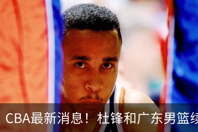 CBA最新消息！杜锋和广东男篮续约四年，浙江官宣续约法莱卡斯，郭艾伦续约遇阻